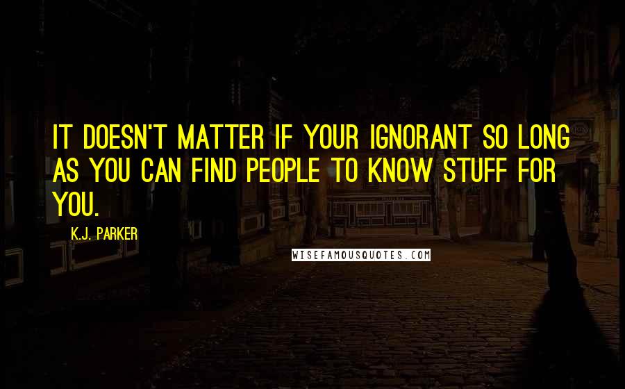 K.J. Parker Quotes: It doesn't matter if your ignorant so long as you can find people to know stuff for you.