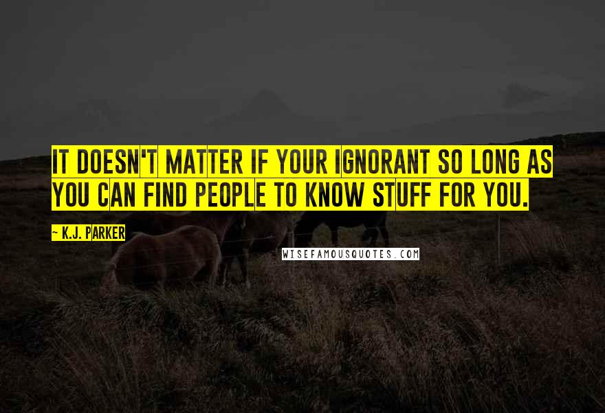 K.J. Parker Quotes: It doesn't matter if your ignorant so long as you can find people to know stuff for you.