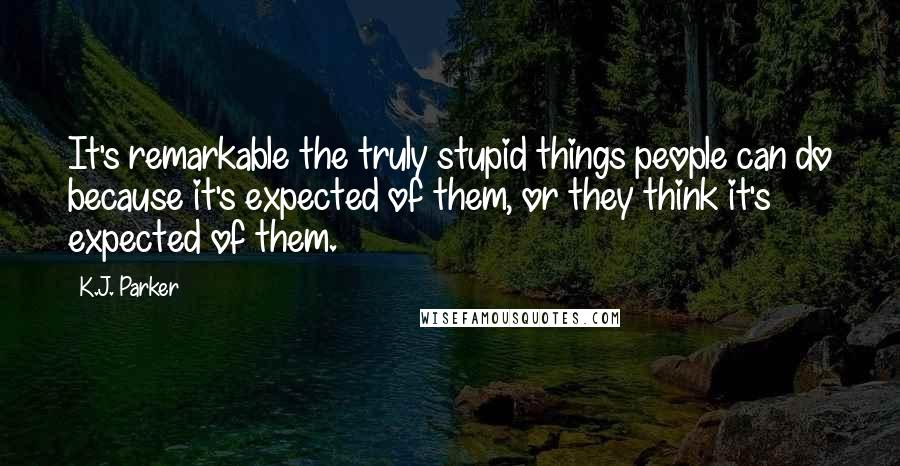 K.J. Parker Quotes: It's remarkable the truly stupid things people can do because it's expected of them, or they think it's expected of them.