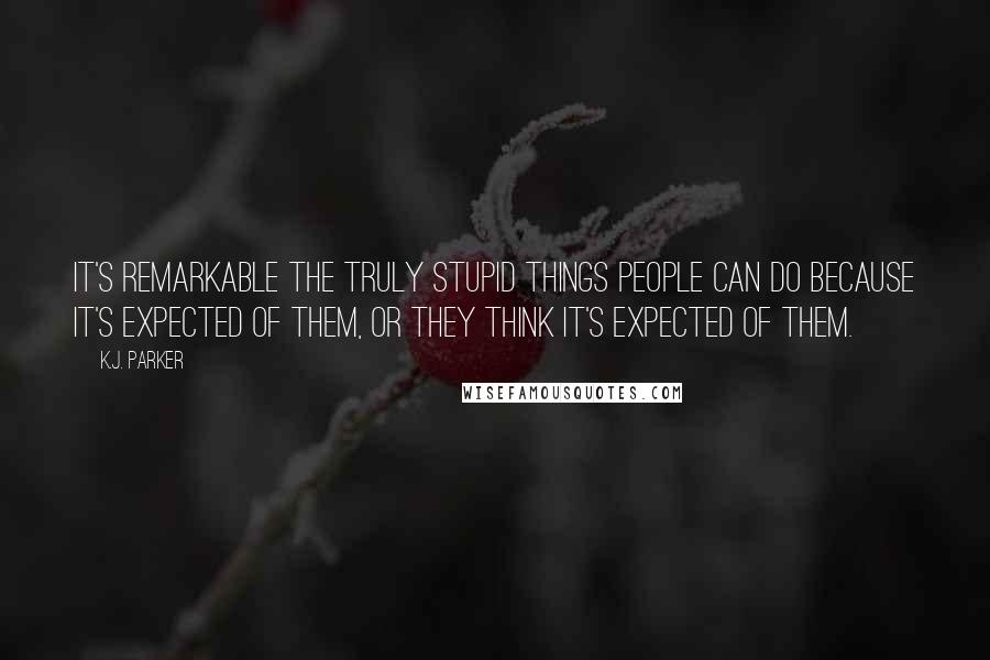 K.J. Parker Quotes: It's remarkable the truly stupid things people can do because it's expected of them, or they think it's expected of them.