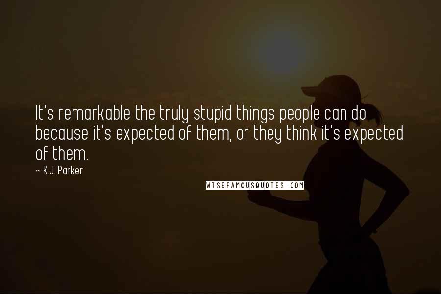 K.J. Parker Quotes: It's remarkable the truly stupid things people can do because it's expected of them, or they think it's expected of them.