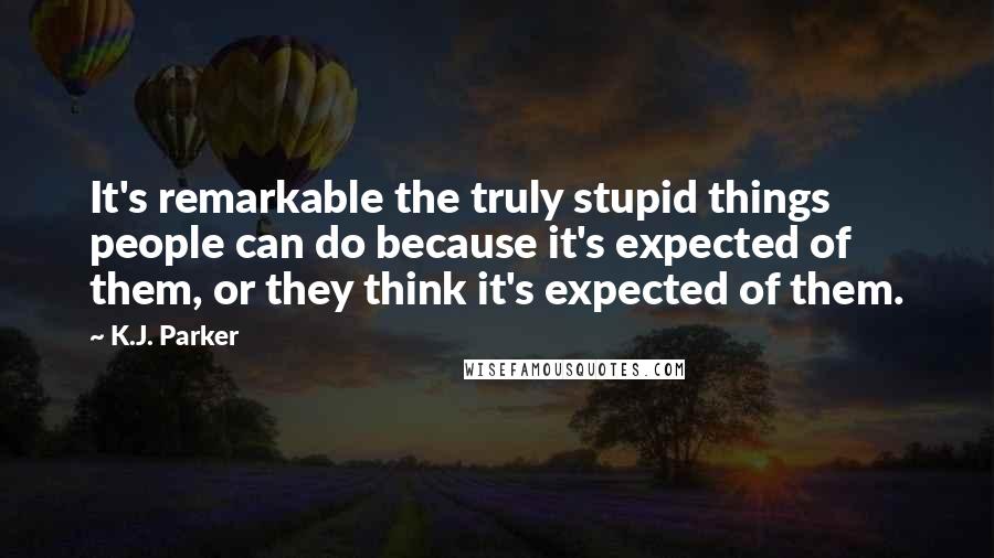 K.J. Parker Quotes: It's remarkable the truly stupid things people can do because it's expected of them, or they think it's expected of them.