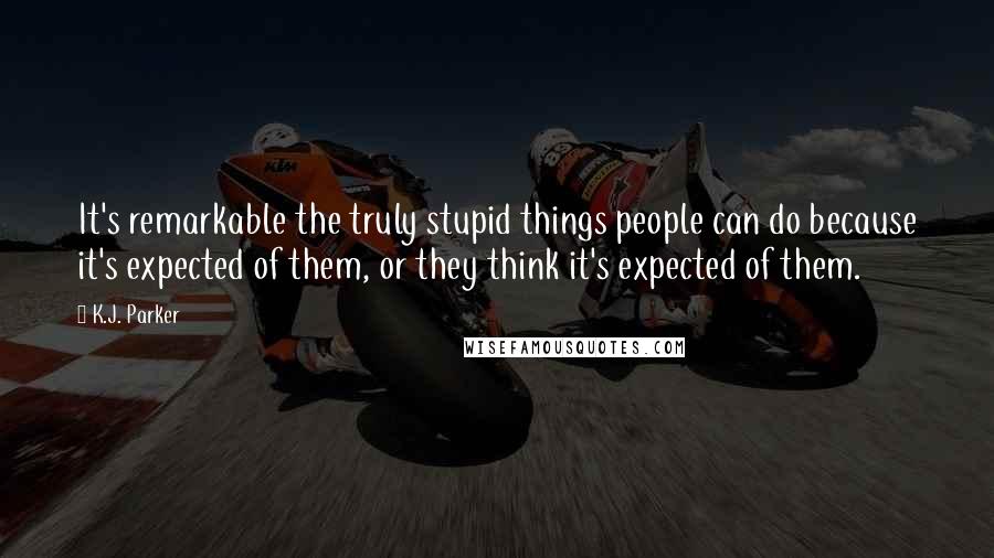 K.J. Parker Quotes: It's remarkable the truly stupid things people can do because it's expected of them, or they think it's expected of them.