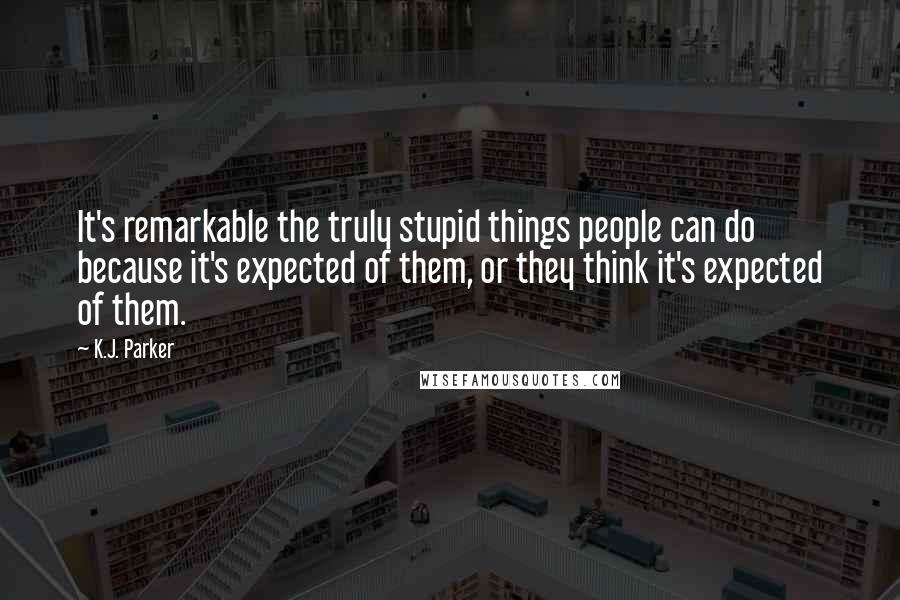 K.J. Parker Quotes: It's remarkable the truly stupid things people can do because it's expected of them, or they think it's expected of them.