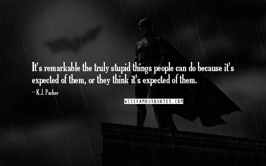 K.J. Parker Quotes: It's remarkable the truly stupid things people can do because it's expected of them, or they think it's expected of them.