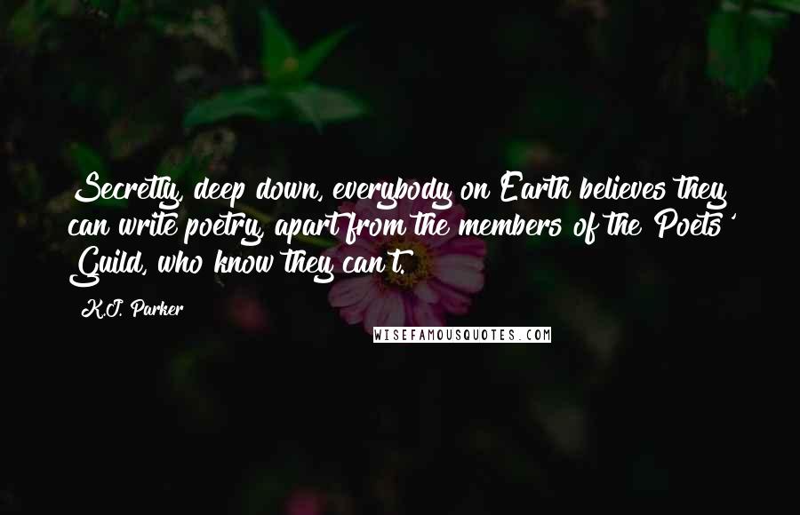 K.J. Parker Quotes: Secretly, deep down, everybody on Earth believes they can write poetry, apart from the members of the Poets' Guild, who know they can't.