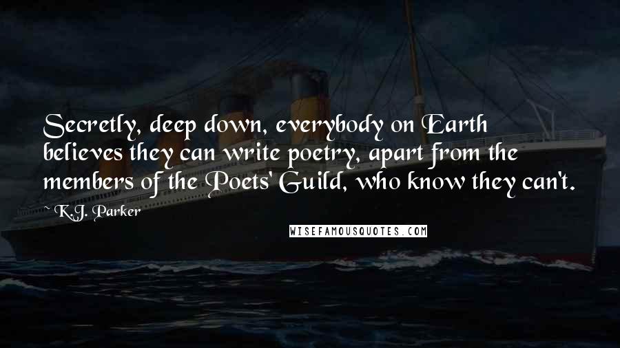K.J. Parker Quotes: Secretly, deep down, everybody on Earth believes they can write poetry, apart from the members of the Poets' Guild, who know they can't.