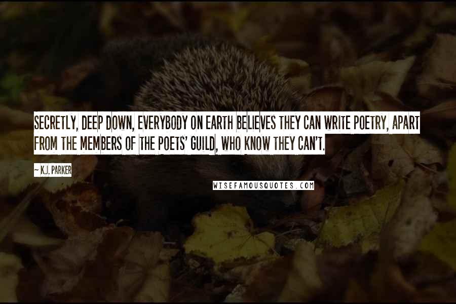 K.J. Parker Quotes: Secretly, deep down, everybody on Earth believes they can write poetry, apart from the members of the Poets' Guild, who know they can't.
