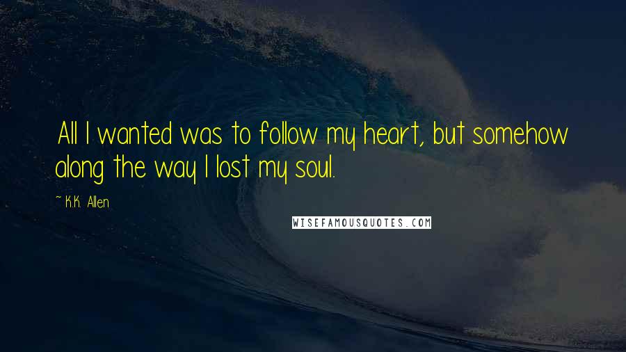 K.K. Allen Quotes: All I wanted was to follow my heart, but somehow along the way I lost my soul.