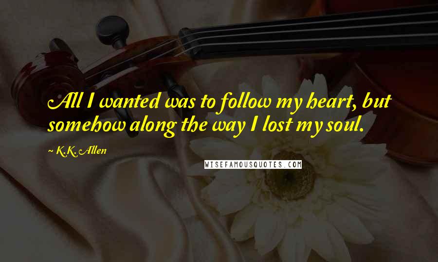 K.K. Allen Quotes: All I wanted was to follow my heart, but somehow along the way I lost my soul.