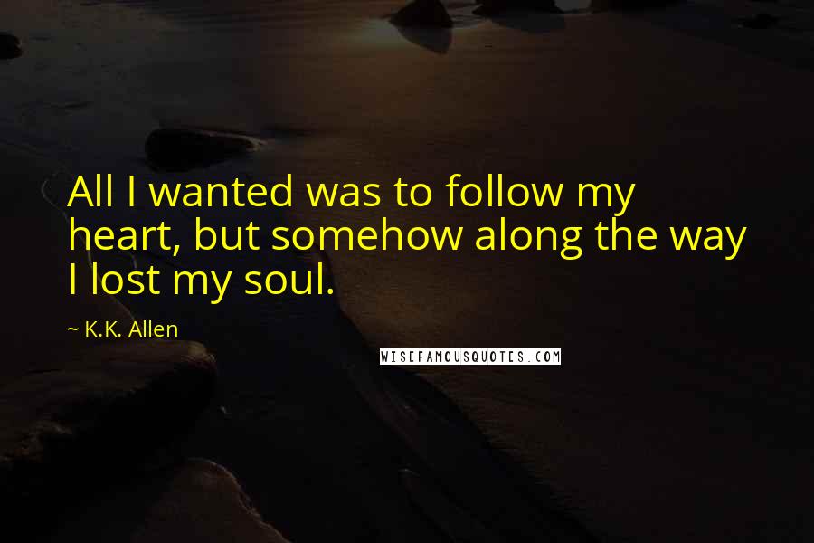 K.K. Allen Quotes: All I wanted was to follow my heart, but somehow along the way I lost my soul.