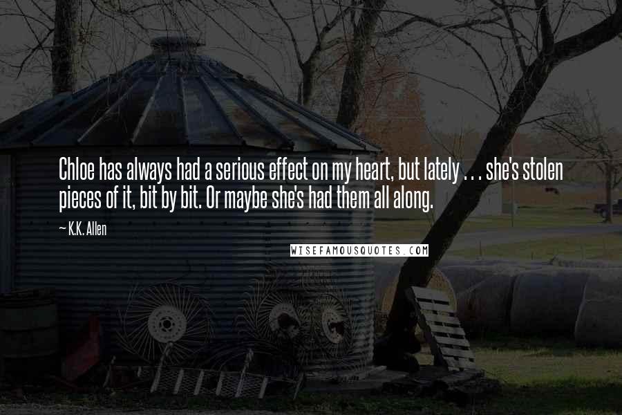 K.K. Allen Quotes: Chloe has always had a serious effect on my heart, but lately . . . she's stolen pieces of it, bit by bit. Or maybe she's had them all along.
