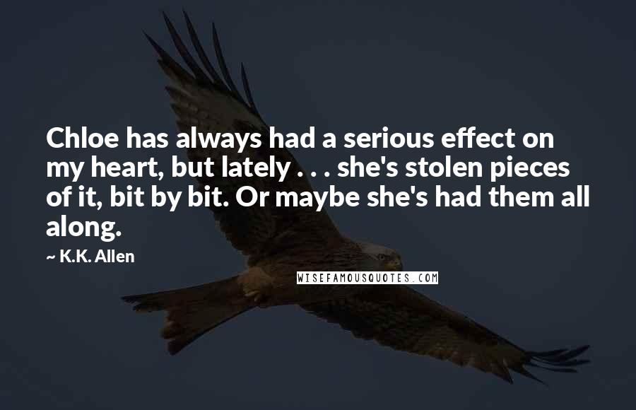 K.K. Allen Quotes: Chloe has always had a serious effect on my heart, but lately . . . she's stolen pieces of it, bit by bit. Or maybe she's had them all along.