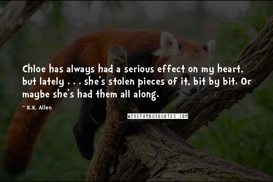 K.K. Allen Quotes: Chloe has always had a serious effect on my heart, but lately . . . she's stolen pieces of it, bit by bit. Or maybe she's had them all along.