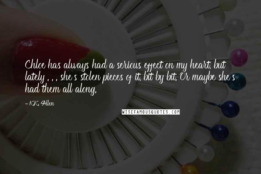 K.K. Allen Quotes: Chloe has always had a serious effect on my heart, but lately . . . she's stolen pieces of it, bit by bit. Or maybe she's had them all along.