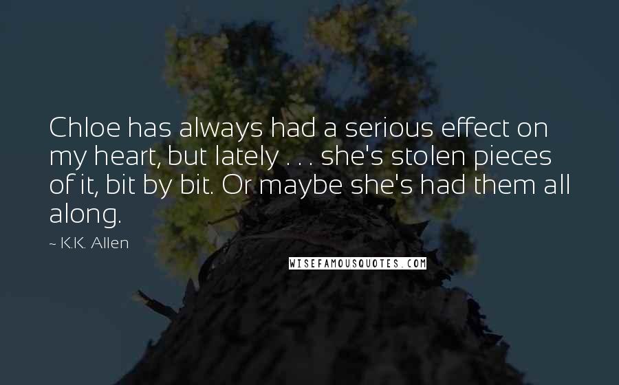 K.K. Allen Quotes: Chloe has always had a serious effect on my heart, but lately . . . she's stolen pieces of it, bit by bit. Or maybe she's had them all along.