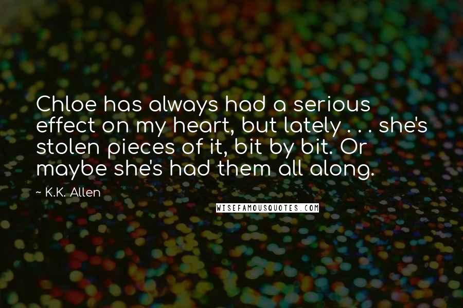 K.K. Allen Quotes: Chloe has always had a serious effect on my heart, but lately . . . she's stolen pieces of it, bit by bit. Or maybe she's had them all along.