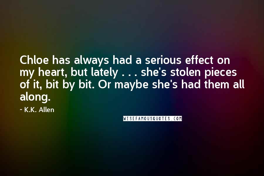 K.K. Allen Quotes: Chloe has always had a serious effect on my heart, but lately . . . she's stolen pieces of it, bit by bit. Or maybe she's had them all along.