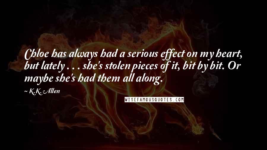 K.K. Allen Quotes: Chloe has always had a serious effect on my heart, but lately . . . she's stolen pieces of it, bit by bit. Or maybe she's had them all along.
