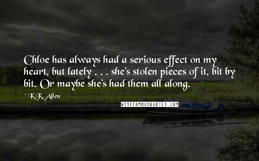 K.K. Allen Quotes: Chloe has always had a serious effect on my heart, but lately . . . she's stolen pieces of it, bit by bit. Or maybe she's had them all along.
