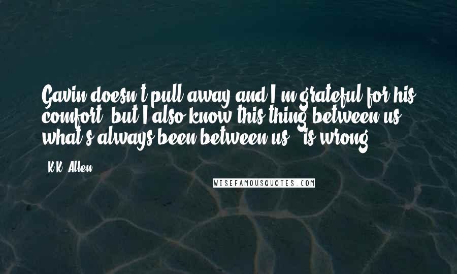 K.K. Allen Quotes: Gavin doesn't pull away and I'm grateful for his comfort, but I also know this thing between us - what's always been between us - is wrong.