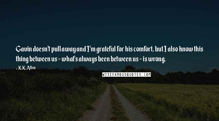 K.K. Allen Quotes: Gavin doesn't pull away and I'm grateful for his comfort, but I also know this thing between us - what's always been between us - is wrong.