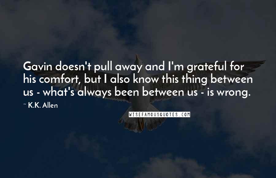 K.K. Allen Quotes: Gavin doesn't pull away and I'm grateful for his comfort, but I also know this thing between us - what's always been between us - is wrong.