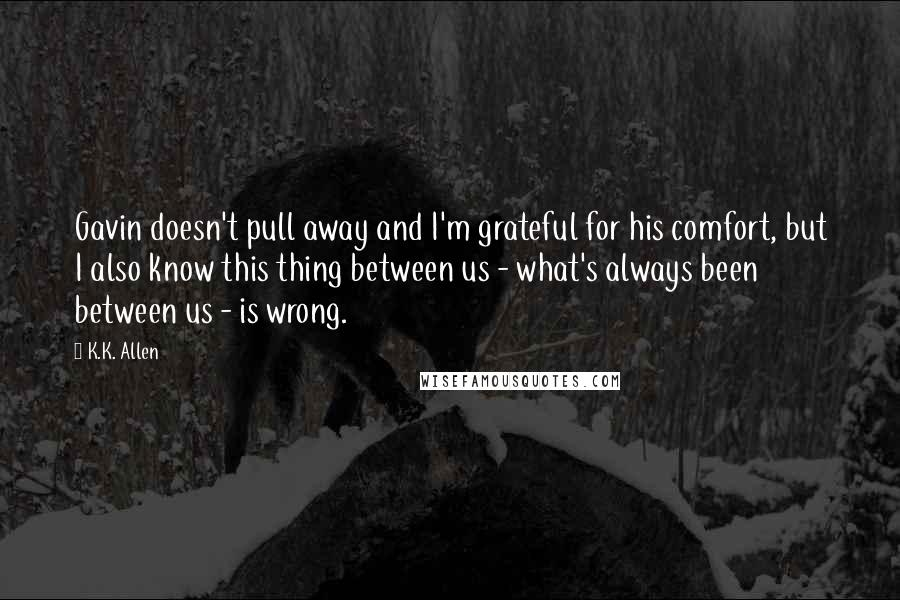 K.K. Allen Quotes: Gavin doesn't pull away and I'm grateful for his comfort, but I also know this thing between us - what's always been between us - is wrong.