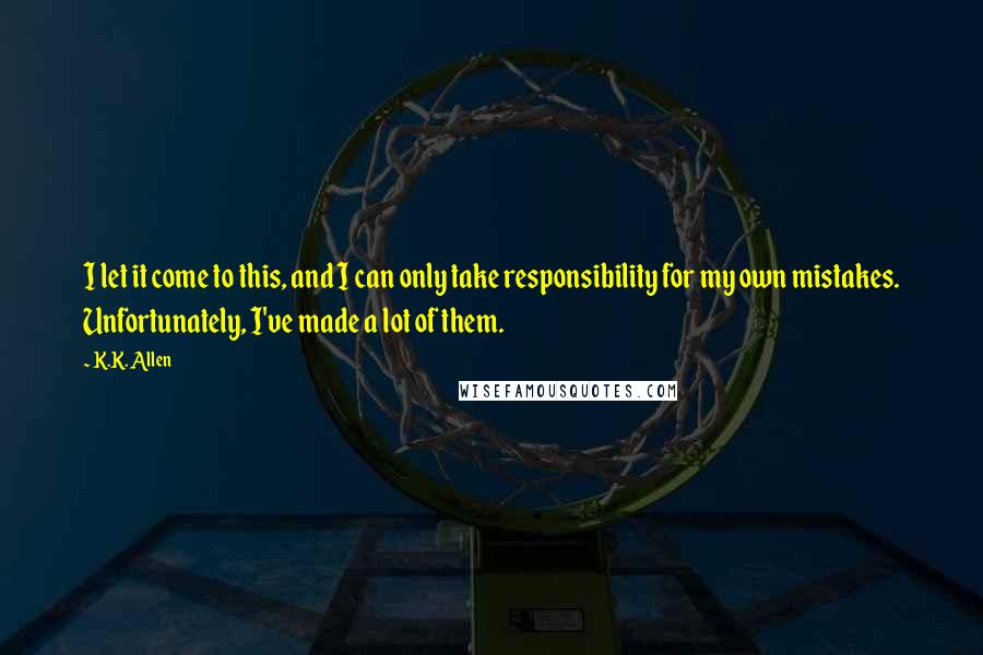 K.K. Allen Quotes: I let it come to this, and I can only take responsibility for my own mistakes. Unfortunately, I've made a lot of them.
