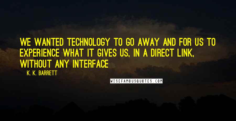 K. K. Barrett Quotes: We wanted technology to go away and for us to experience what it gives us, in a direct link, without any interface