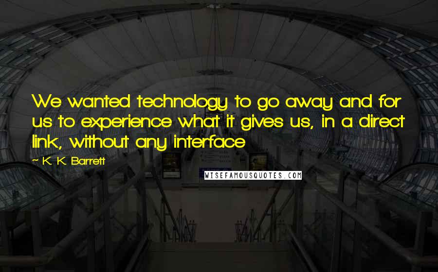 K. K. Barrett Quotes: We wanted technology to go away and for us to experience what it gives us, in a direct link, without any interface