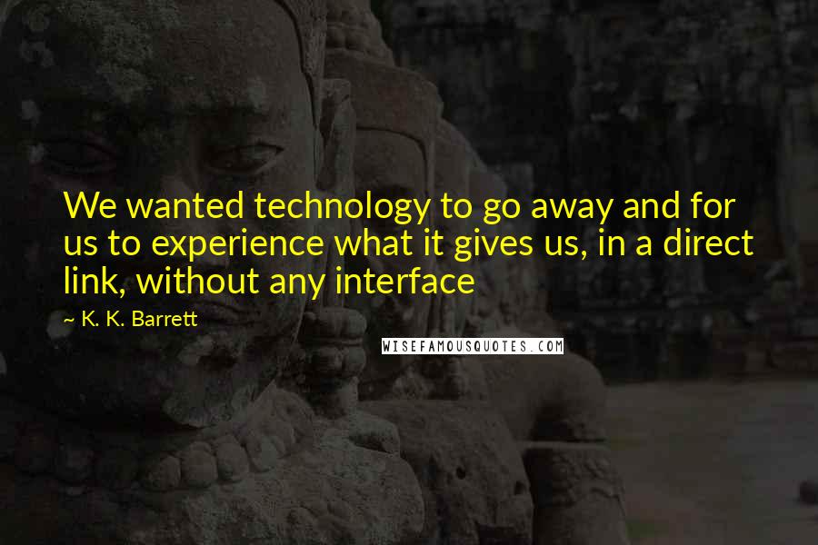 K. K. Barrett Quotes: We wanted technology to go away and for us to experience what it gives us, in a direct link, without any interface