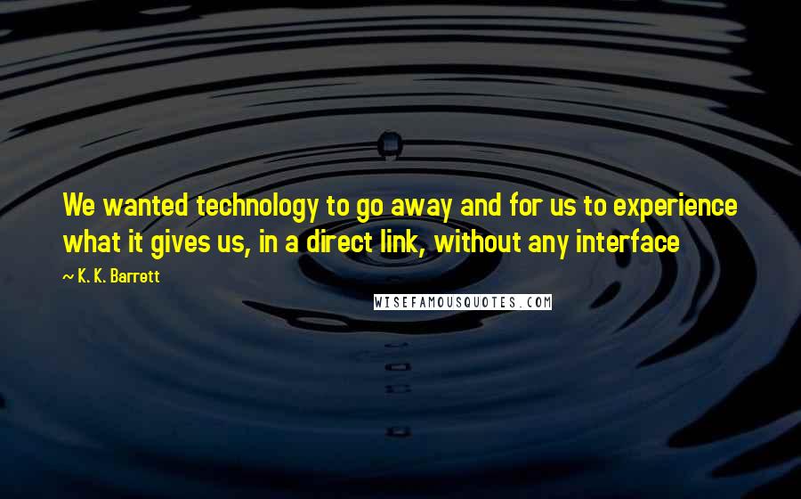 K. K. Barrett Quotes: We wanted technology to go away and for us to experience what it gives us, in a direct link, without any interface