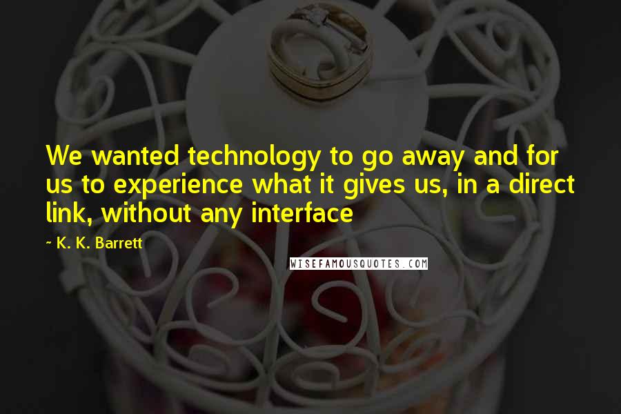 K. K. Barrett Quotes: We wanted technology to go away and for us to experience what it gives us, in a direct link, without any interface