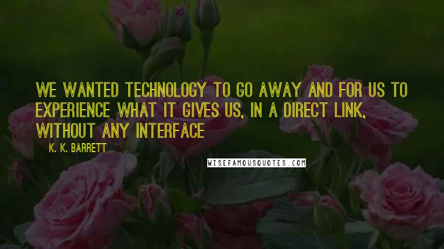 K. K. Barrett Quotes: We wanted technology to go away and for us to experience what it gives us, in a direct link, without any interface