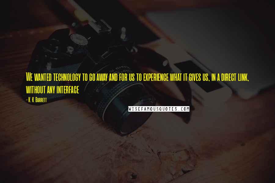 K. K. Barrett Quotes: We wanted technology to go away and for us to experience what it gives us, in a direct link, without any interface