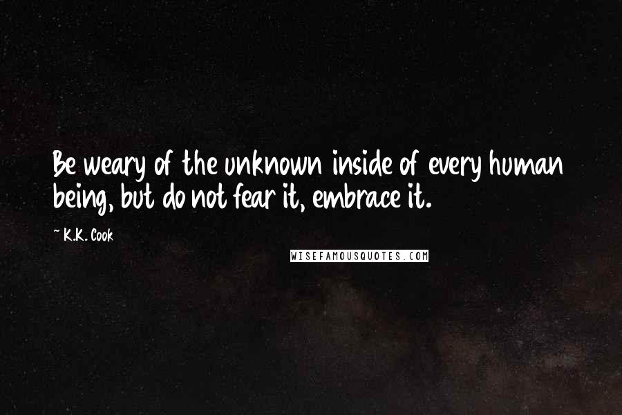 K.K. Cook Quotes: Be weary of the unknown inside of every human being, but do not fear it, embrace it.