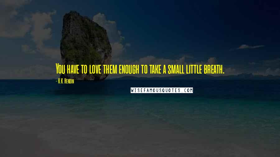 K.K. Hendin Quotes: You have to love them enough to take a small little breath.