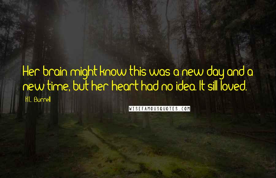 K.L. Burrell Quotes: Her brain might know this was a new day and a new time, but her heart had no idea. It sill loved.
