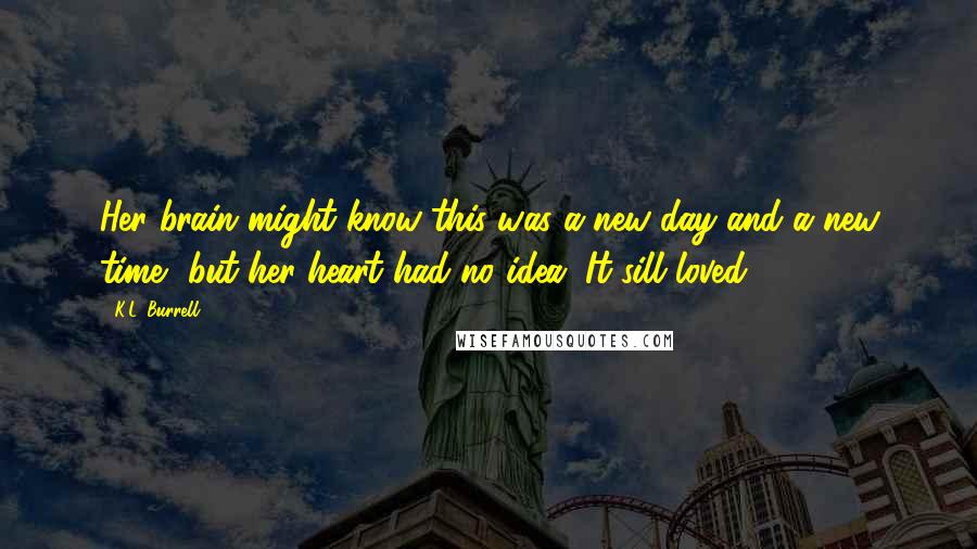 K.L. Burrell Quotes: Her brain might know this was a new day and a new time, but her heart had no idea. It sill loved.