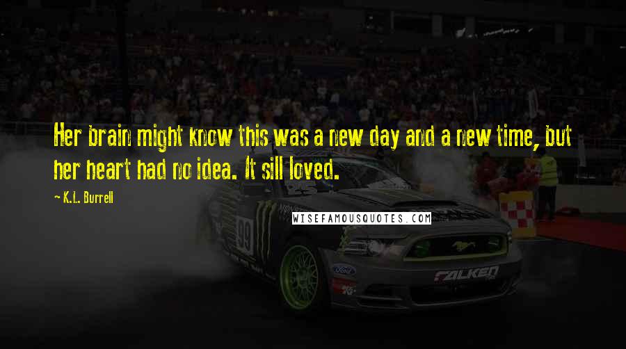 K.L. Burrell Quotes: Her brain might know this was a new day and a new time, but her heart had no idea. It sill loved.