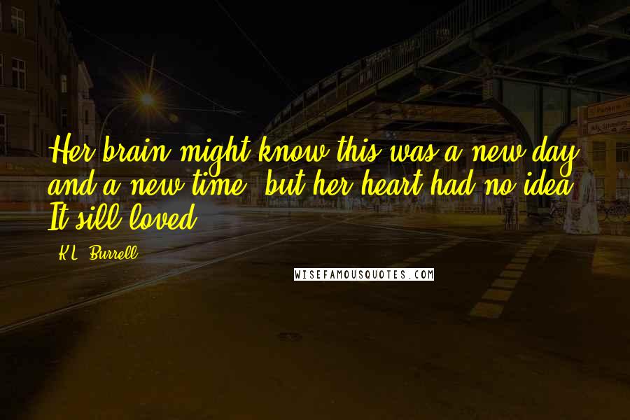 K.L. Burrell Quotes: Her brain might know this was a new day and a new time, but her heart had no idea. It sill loved.