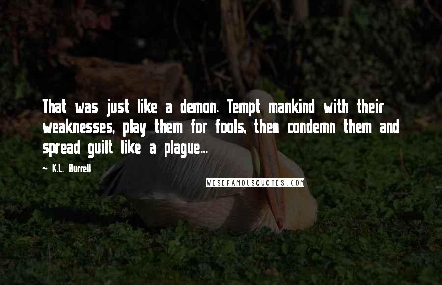 K.L. Burrell Quotes: That was just like a demon. Tempt mankind with their weaknesses, play them for fools, then condemn them and spread guilt like a plague...