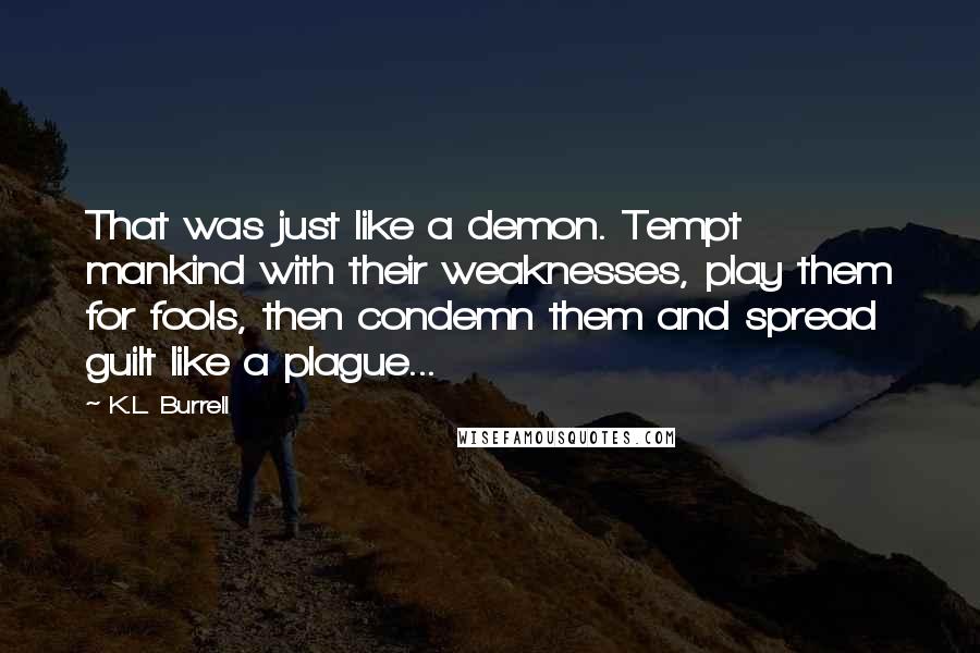K.L. Burrell Quotes: That was just like a demon. Tempt mankind with their weaknesses, play them for fools, then condemn them and spread guilt like a plague...