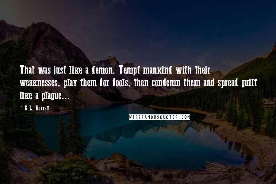 K.L. Burrell Quotes: That was just like a demon. Tempt mankind with their weaknesses, play them for fools, then condemn them and spread guilt like a plague...