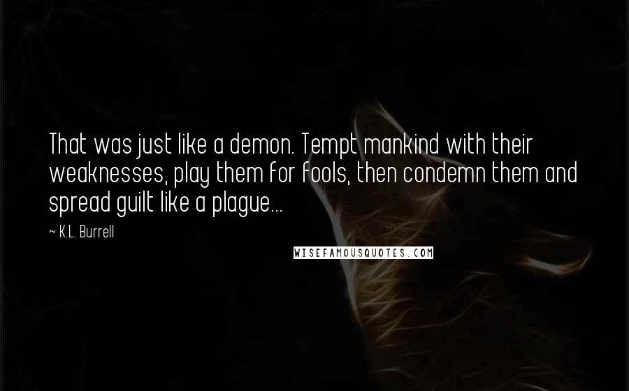 K.L. Burrell Quotes: That was just like a demon. Tempt mankind with their weaknesses, play them for fools, then condemn them and spread guilt like a plague...