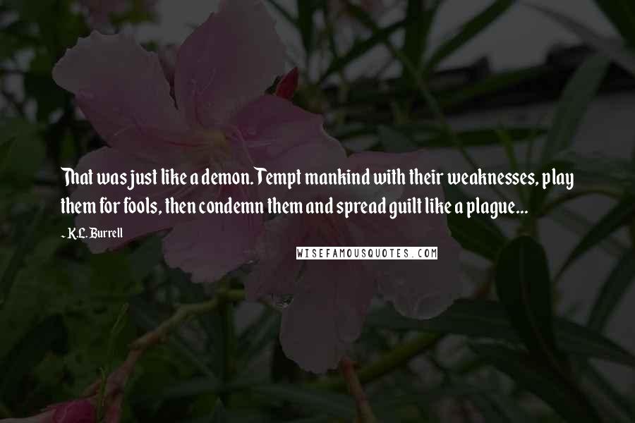 K.L. Burrell Quotes: That was just like a demon. Tempt mankind with their weaknesses, play them for fools, then condemn them and spread guilt like a plague...