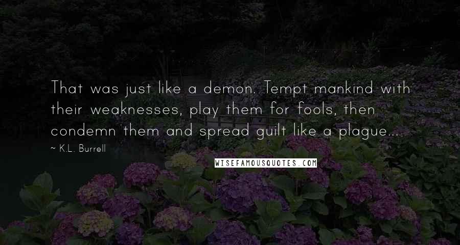 K.L. Burrell Quotes: That was just like a demon. Tempt mankind with their weaknesses, play them for fools, then condemn them and spread guilt like a plague...