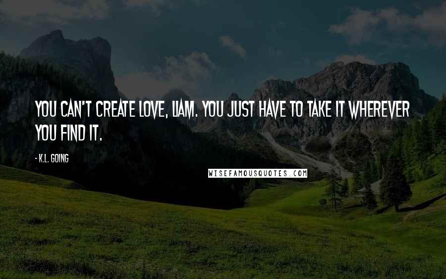 K.L. Going Quotes: You can't create love, Liam. You just have to take it wherever you find it.