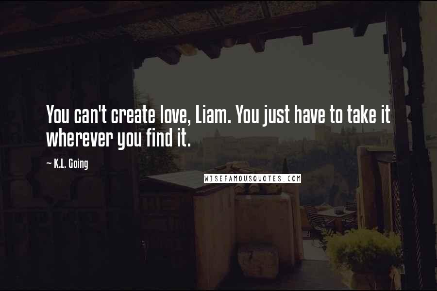 K.L. Going Quotes: You can't create love, Liam. You just have to take it wherever you find it.